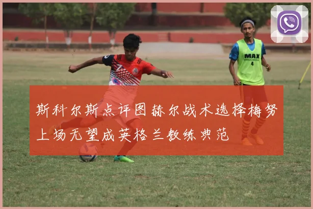 斯科尔斯点评图赫尔战术选择梅努上场无望成英格兰教练典范