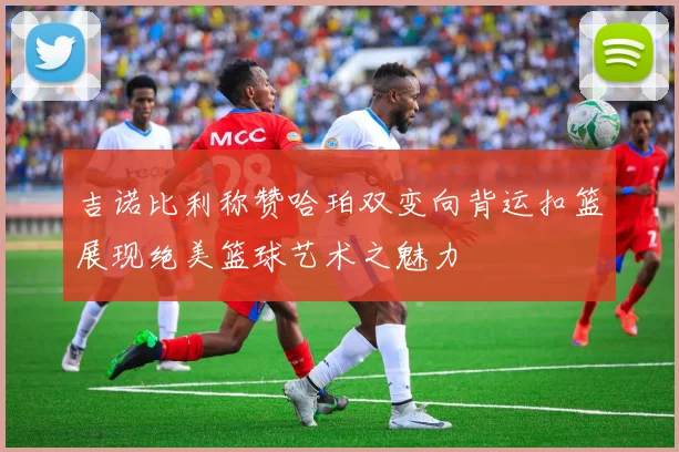 吉诺比利称赞哈珀双变向背运扣篮展现绝美篮球艺术之魅力
