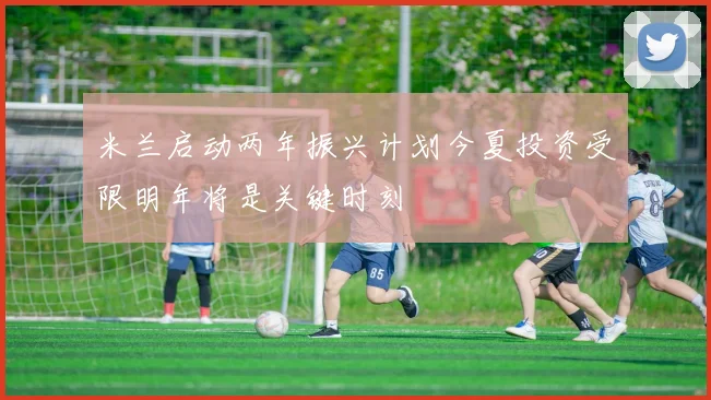 米兰启动两年振兴计划今夏投资受限明年将是关键时刻