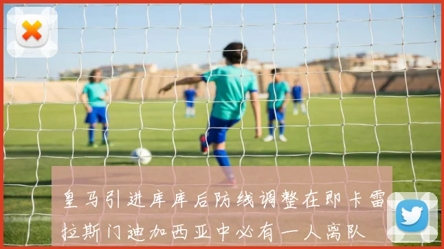 皇马引进库库后防线调整在即卡雷拉斯门迪加西亚中必有一人离队