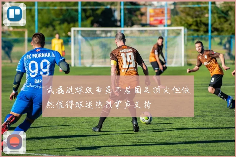 武磊进球效率虽不居国足顶尖但依然值得球迷热烈掌声支持
