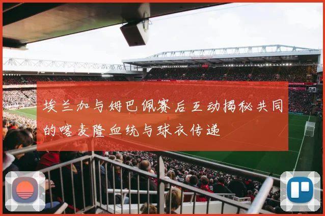 埃兰加与姆巴佩赛后互动揭秘共同的喀麦隆血统与球衣传递