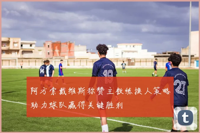 阿方索戴维斯称赞主教练换人策略助力球队赢得关键胜利