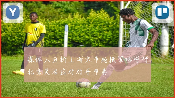 媒体人分析上海末节轮换策略呼吁北京灵活应对对手节奏