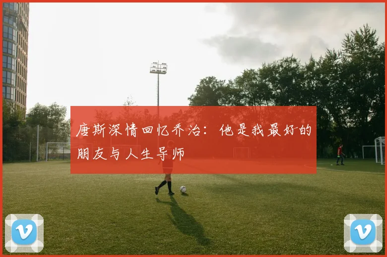 唐斯深情回忆乔治：他是我最好的朋友与人生导师
