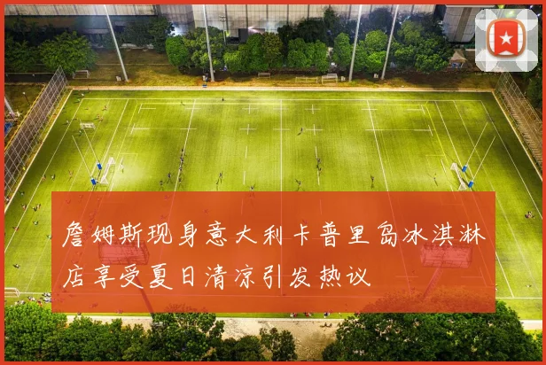 詹姆斯现身意大利卡普里岛冰淇淋店享受夏日清凉引发热议