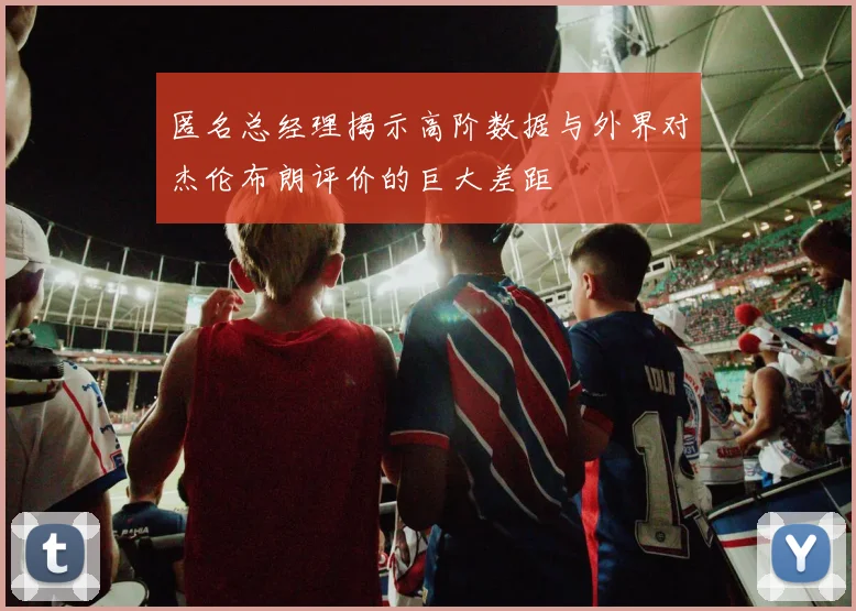 匿名总经理揭示高阶数据与外界对杰伦布朗评价的巨大差距