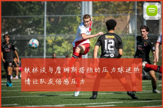 铁林谈与詹姆斯搭档的压力球迷热情让队友倍感压力