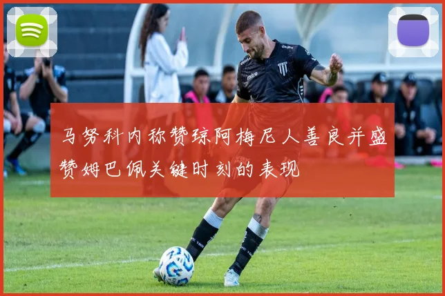马努科内称赞琼阿梅尼人善良并盛赞姆巴佩关键时刻的表现