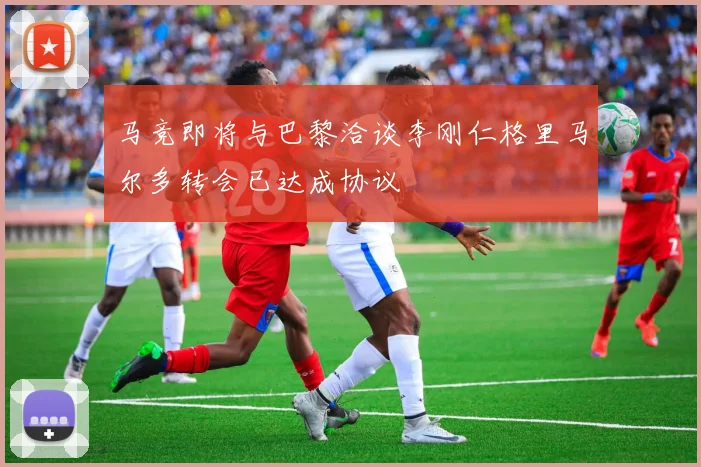 马竞即将与巴黎洽谈李刚仁格里马尔多转会已达成协议
