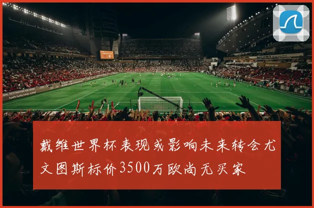 戴维世界杯表现或影响未来转会尤文图斯标价3500万欧尚无买家